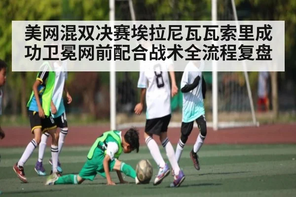 美网混双决赛埃拉尼瓦瓦索里成功卫冕网前配合战术全流程复盘