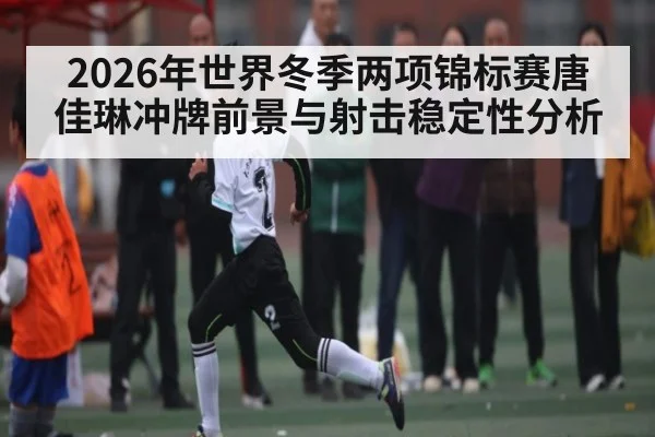 2026年世界冬季两项锦标赛唐佳琳冲牌前景与射击稳定性分析
